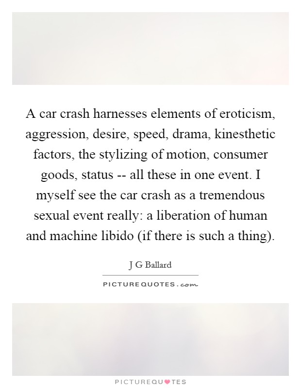 A car crash harnesses elements of eroticism, aggression, desire, speed, drama, kinesthetic factors, the stylizing of motion, consumer goods, status -- all these in one event. I myself see the car crash as a tremendous sexual event really: a liberation of human and machine libido (if there is such a thing). Picture Quote #1