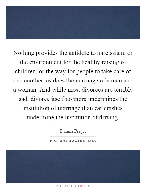 Nothing provides the antidote to narcissism, or the environment for the healthy raising of children, or the way for people to take care of one another, as does the marriage of a man and a woman. And while most divorces are terribly sad, divorce itself no more undermines the institution of marriage than car crashes undermine the institution of driving. Picture Quote #1