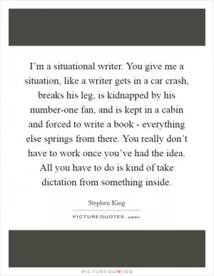 I’m a situational writer. You give me a situation, like a writer gets in a car crash, breaks his leg, is kidnapped by his number-one fan, and is kept in a cabin and forced to write a book - everything else springs from there. You really don’t have to work once you’ve had the idea. All you have to do is kind of take dictation from something inside Picture Quote #1