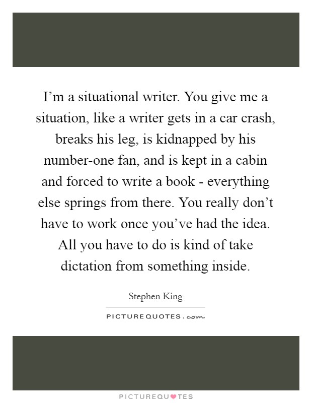 I'm a situational writer. You give me a situation, like a writer gets in a car crash, breaks his leg, is kidnapped by his number-one fan, and is kept in a cabin and forced to write a book - everything else springs from there. You really don't have to work once you've had the idea. All you have to do is kind of take dictation from something inside. Picture Quote #1
