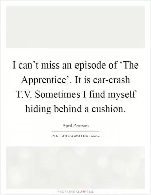 I can’t miss an episode of ‘The Apprentice’. It is car-crash T.V. Sometimes I find myself hiding behind a cushion Picture Quote #1