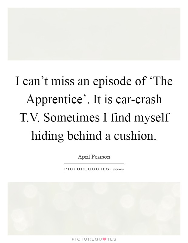 I can't miss an episode of ‘The Apprentice'. It is car-crash T.V. Sometimes I find myself hiding behind a cushion. Picture Quote #1