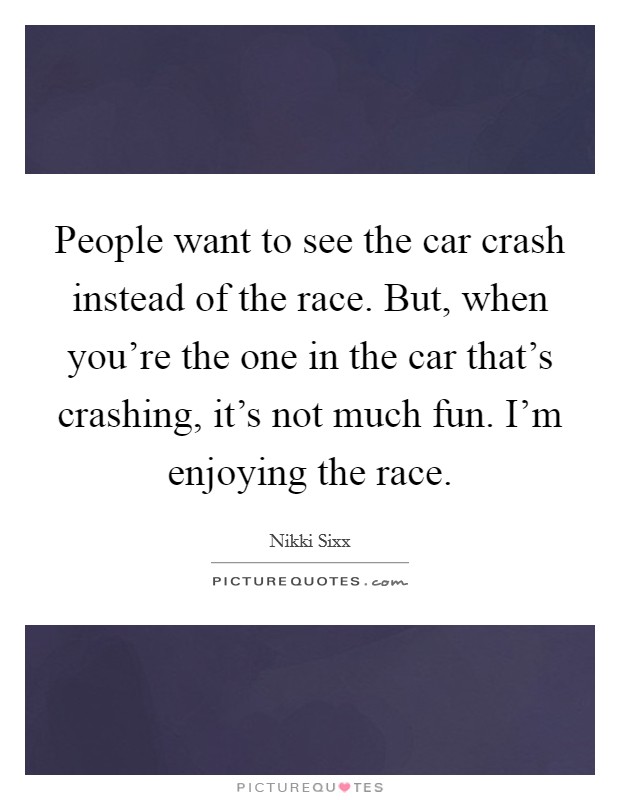 People want to see the car crash instead of the race. But, when you're the one in the car that's crashing, it's not much fun. I'm enjoying the race. Picture Quote #1
