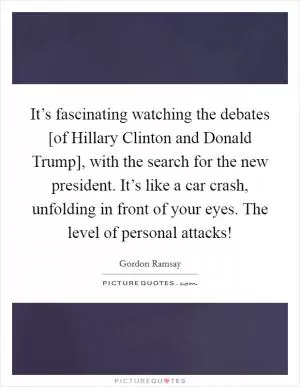 It’s fascinating watching the debates [of Hillary Clinton and Donald Trump], with the search for the new president. It’s like a car crash, unfolding in front of your eyes. The level of personal attacks! Picture Quote #1