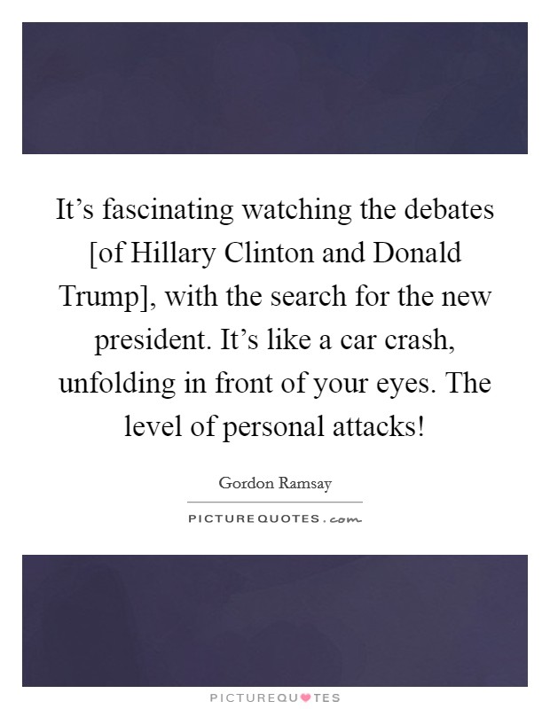 It's fascinating watching the debates [of Hillary Clinton and Donald Trump], with the search for the new president. It's like a car crash, unfolding in front of your eyes. The level of personal attacks! Picture Quote #1