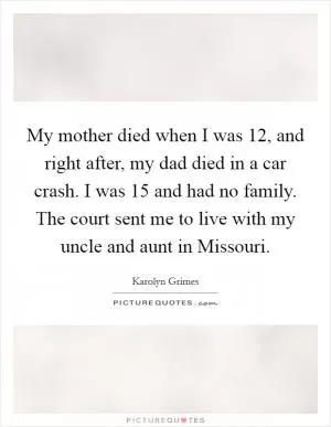My mother died when I was 12, and right after, my dad died in a car crash. I was 15 and had no family. The court sent me to live with my uncle and aunt in Missouri Picture Quote #1