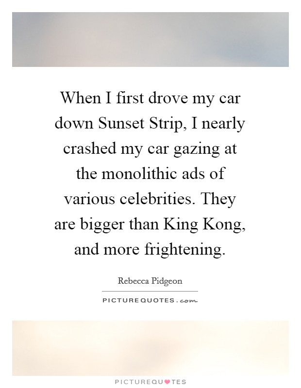 When I first drove my car down Sunset Strip, I nearly crashed my car gazing at the monolithic ads of various celebrities. They are bigger than King Kong, and more frightening. Picture Quote #1