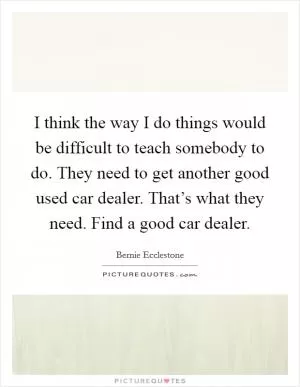 I think the way I do things would be difficult to teach somebody to do. They need to get another good used car dealer. That’s what they need. Find a good car dealer Picture Quote #1