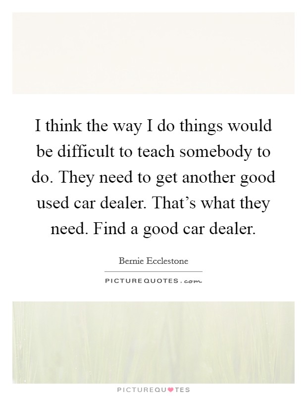 I think the way I do things would be difficult to teach somebody to do. They need to get another good used car dealer. That's what they need. Find a good car dealer. Picture Quote #1