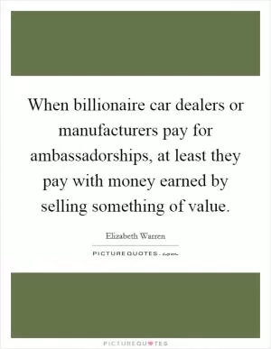 When billionaire car dealers or manufacturers pay for ambassadorships, at least they pay with money earned by selling something of value Picture Quote #1