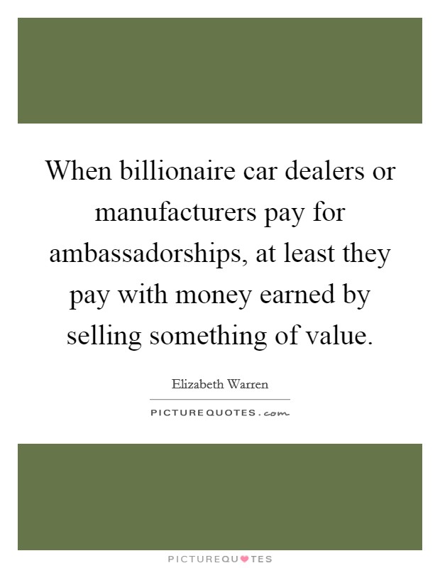 When billionaire car dealers or manufacturers pay for ambassadorships, at least they pay with money earned by selling something of value. Picture Quote #1