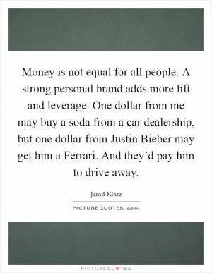 Money is not equal for all people. A strong personal brand adds more lift and leverage. One dollar from me may buy a soda from a car dealership, but one dollar from Justin Bieber may get him a Ferrari. And they’d pay him to drive away Picture Quote #1