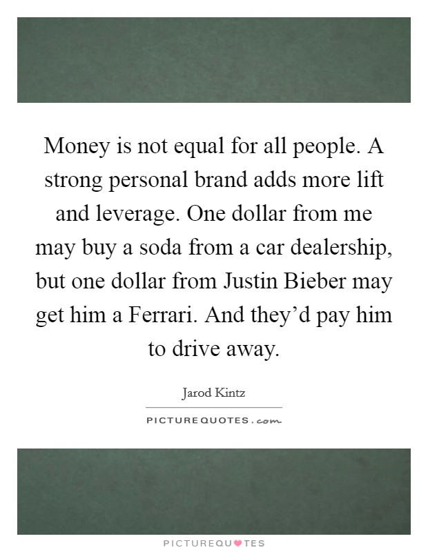 Money is not equal for all people. A strong personal brand adds more lift and leverage. One dollar from me may buy a soda from a car dealership, but one dollar from Justin Bieber may get him a Ferrari. And they'd pay him to drive away. Picture Quote #1