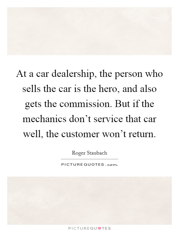 At a car dealership, the person who sells the car is the hero, and also gets the commission. But if the mechanics don't service that car well, the customer won't return. Picture Quote #1