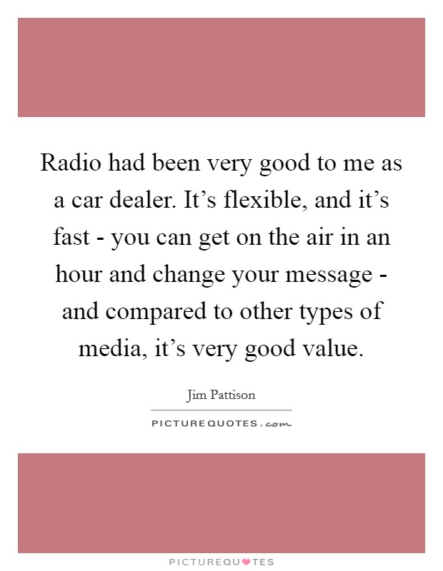 Radio had been very good to me as a car dealer. It's flexible, and it's fast - you can get on the air in an hour and change your message - and compared to other types of media, it's very good value. Picture Quote #1