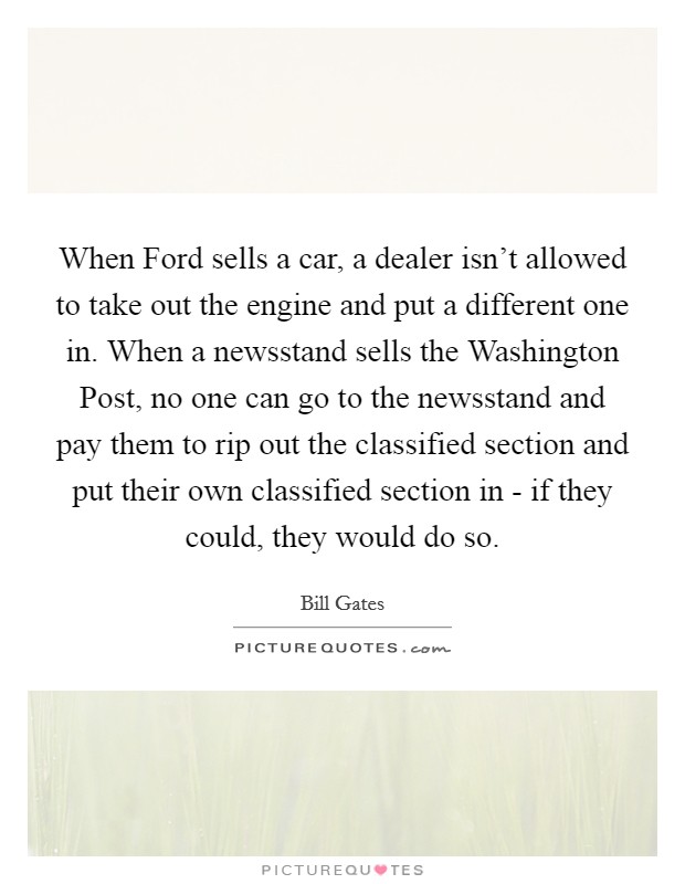 When Ford sells a car, a dealer isn't allowed to take out the engine and put a different one in. When a newsstand sells the Washington Post, no one can go to the newsstand and pay them to rip out the classified section and put their own classified section in - if they could, they would do so. Picture Quote #1