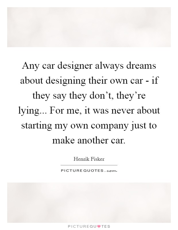 Any car designer always dreams about designing their own car - if they say they don't, they're lying... For me, it was never about starting my own company just to make another car. Picture Quote #1