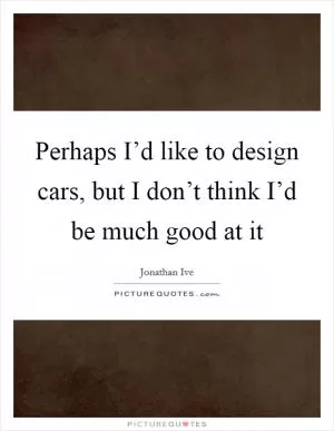 Perhaps I’d like to design cars, but I don’t think I’d be much good at it Picture Quote #1
