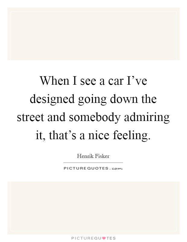 When I see a car I've designed going down the street and somebody admiring it, that's a nice feeling. Picture Quote #1