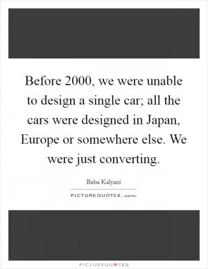 Before 2000, we were unable to design a single car; all the cars were designed in Japan, Europe or somewhere else. We were just converting Picture Quote #1