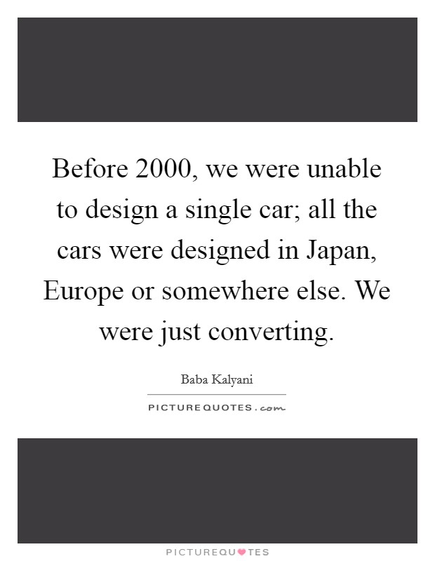 Before 2000, we were unable to design a single car; all the cars were designed in Japan, Europe or somewhere else. We were just converting. Picture Quote #1