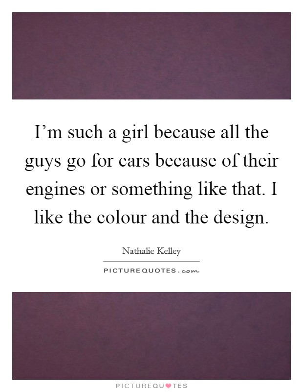 I'm such a girl because all the guys go for cars because of their engines or something like that. I like the colour and the design. Picture Quote #1