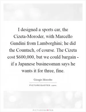 I designed a sports car, the Cizeta-Moroder, with Marcello Gandini from Lamborghini; he did the Countach, of course. The Cizeta cost $600,000, but we could bargain - if a Japanese businessman says he wants it for three, fine Picture Quote #1