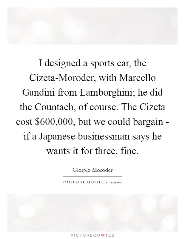 I designed a sports car, the Cizeta-Moroder, with Marcello Gandini from Lamborghini; he did the Countach, of course. The Cizeta cost $600,000, but we could bargain - if a Japanese businessman says he wants it for three, fine. Picture Quote #1