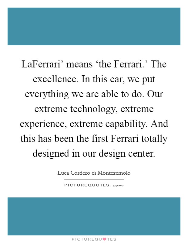 LaFerrari' means ‘the Ferrari.' The excellence. In this car, we put everything we are able to do. Our extreme technology, extreme experience, extreme capability. And this has been the first Ferrari totally designed in our design center. Picture Quote #1