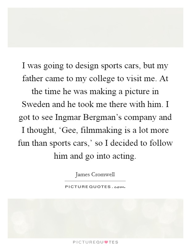 I was going to design sports cars, but my father came to my college to visit me. At the time he was making a picture in Sweden and he took me there with him. I got to see Ingmar Bergman’s company and I thought, ‘Gee, filmmaking is a lot more fun than sports cars,’ so I decided to follow him and go into acting Picture Quote #1