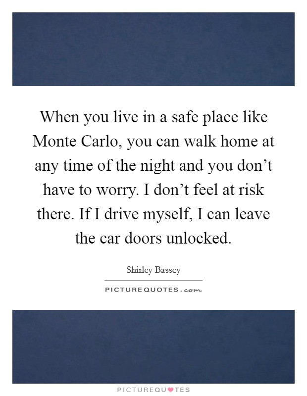 When you live in a safe place like Monte Carlo, you can walk home at any time of the night and you don't have to worry. I don't feel at risk there. If I drive myself, I can leave the car doors unlocked. Picture Quote #1