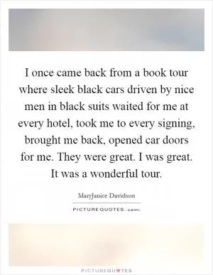 I once came back from a book tour where sleek black cars driven by nice men in black suits waited for me at every hotel, took me to every signing, brought me back, opened car doors for me. They were great. I was great. It was a wonderful tour Picture Quote #1