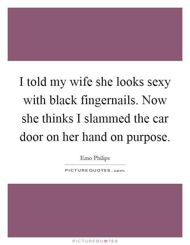 I told my wife she looks sexy with black fingernails. Now she thinks I slammed the car door on her hand on purpose. Picture Quote #1