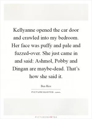 Kellyanne opened the car door and crawled into my bedroom. Her face was puffy and pale and fuzzed-over. She just came in and said: Ashmol, Pobby and Dingan are maybe-dead. That’s how she said it Picture Quote #1
