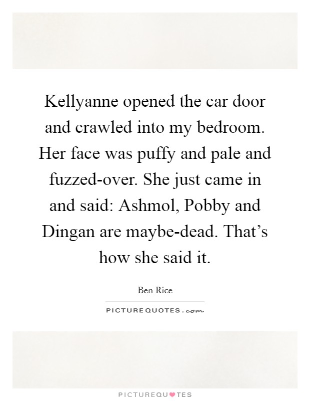 Kellyanne opened the car door and crawled into my bedroom. Her face was puffy and pale and fuzzed-over. She just came in and said: Ashmol, Pobby and Dingan are maybe-dead. That's how she said it. Picture Quote #1