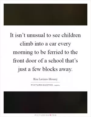 It isn’t unusual to see children climb into a car every morning to be ferried to the front door of a school that’s just a few blocks away Picture Quote #1
