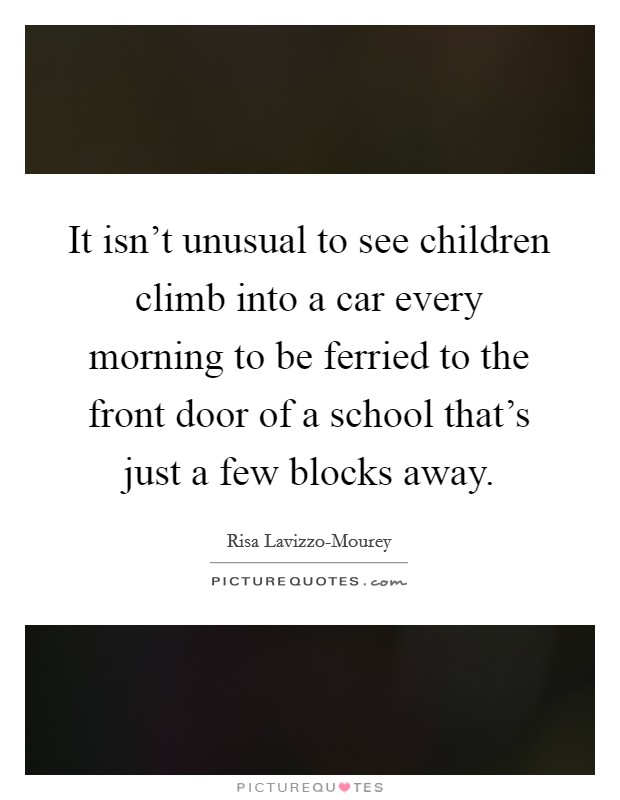 It isn't unusual to see children climb into a car every morning to be ferried to the front door of a school that's just a few blocks away. Picture Quote #1