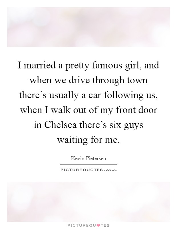 I married a pretty famous girl, and when we drive through town there's usually a car following us, when I walk out of my front door in Chelsea there's six guys waiting for me. Picture Quote #1