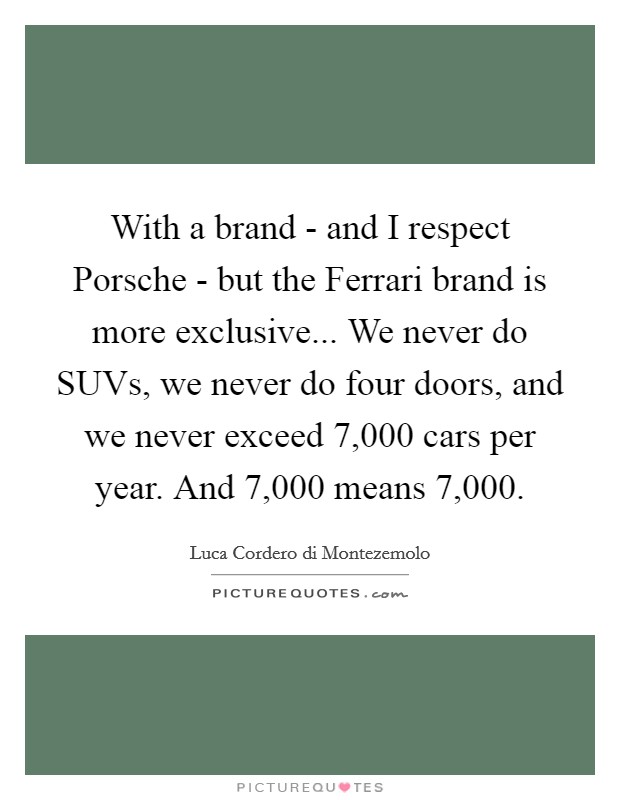 With a brand - and I respect Porsche - but the Ferrari brand is more exclusive... We never do SUVs, we never do four doors, and we never exceed 7,000 cars per year. And 7,000 means 7,000. Picture Quote #1