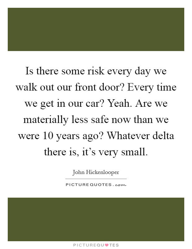 Is there some risk every day we walk out our front door? Every time we get in our car? Yeah. Are we materially less safe now than we were 10 years ago? Whatever delta there is, it's very small. Picture Quote #1