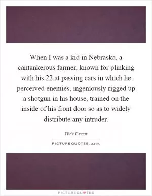 When I was a kid in Nebraska, a cantankerous farmer, known for plinking with his  22 at passing cars in which he perceived enemies, ingeniously rigged up a shotgun in his house, trained on the inside of his front door so as to widely distribute any intruder Picture Quote #1