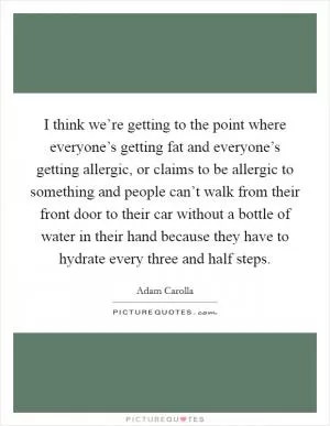 I think we’re getting to the point where everyone’s getting fat and everyone’s getting allergic, or claims to be allergic to something and people can’t walk from their front door to their car without a bottle of water in their hand because they have to hydrate every three and half steps Picture Quote #1