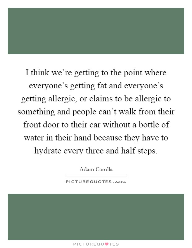 I think we're getting to the point where everyone's getting fat and everyone's getting allergic, or claims to be allergic to something and people can't walk from their front door to their car without a bottle of water in their hand because they have to hydrate every three and half steps. Picture Quote #1