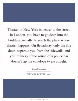 Theater in New York is nearer to the street. In London, you have to go deep into the building, usually, to reach the place where theater happens. On Broadway, only the fire doors separate you from the sidewalk, and you’re lucky if the sound of a police car doesn’t rip the envelope twice a night Picture Quote #1
