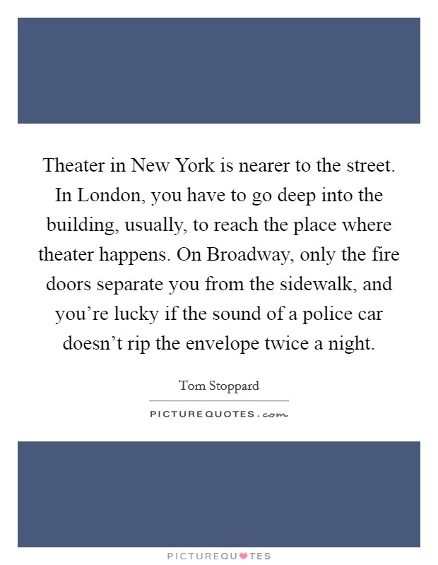 Theater in New York is nearer to the street. In London, you have to go deep into the building, usually, to reach the place where theater happens. On Broadway, only the fire doors separate you from the sidewalk, and you're lucky if the sound of a police car doesn't rip the envelope twice a night. Picture Quote #1