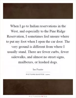When I go to Indian reservations in the West, and especially to the Pine Ridge Reservation, I sometimes feel unsure where to put my foot when I open the car door. The very ground is different from where I usually stand. There are fewer curbs, fewer sidewalks, and almost no street signs, mailboxes, or leashed dogs Picture Quote #1