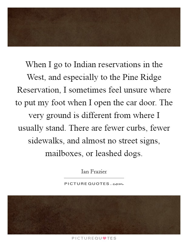 When I go to Indian reservations in the West, and especially to the Pine Ridge Reservation, I sometimes feel unsure where to put my foot when I open the car door. The very ground is different from where I usually stand. There are fewer curbs, fewer sidewalks, and almost no street signs, mailboxes, or leashed dogs. Picture Quote #1