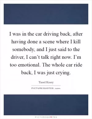I was in the car driving back, after having done a scene where I kill somebody, and I just said to the driver, I can’t talk right now. I’m too emotional. The whole car ride back, I was just crying Picture Quote #1