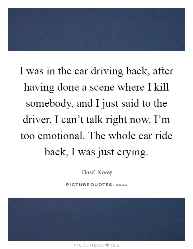 I was in the car driving back, after having done a scene where I kill somebody, and I just said to the driver, I can't talk right now. I'm too emotional. The whole car ride back, I was just crying. Picture Quote #1