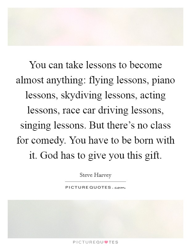 You can take lessons to become almost anything: flying lessons, piano lessons, skydiving lessons, acting lessons, race car driving lessons, singing lessons. But there's no class for comedy. You have to be born with it. God has to give you this gift. Picture Quote #1